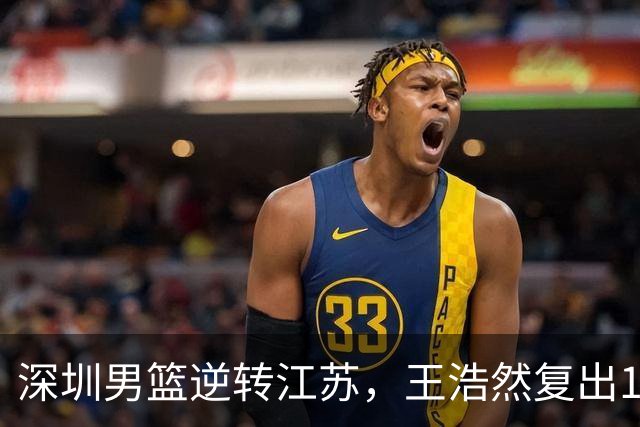 深圳男篮逆转江苏，王浩然复出13+5，贺希宁10分庞峥麟16分，史密斯爆发